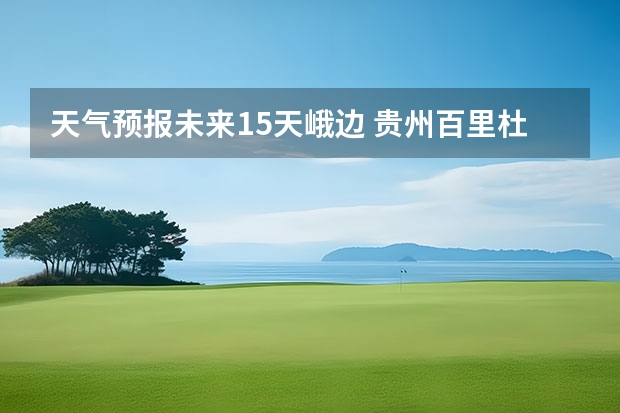 天气预报未来15天峨边 贵州百里杜鹃天气15天查询