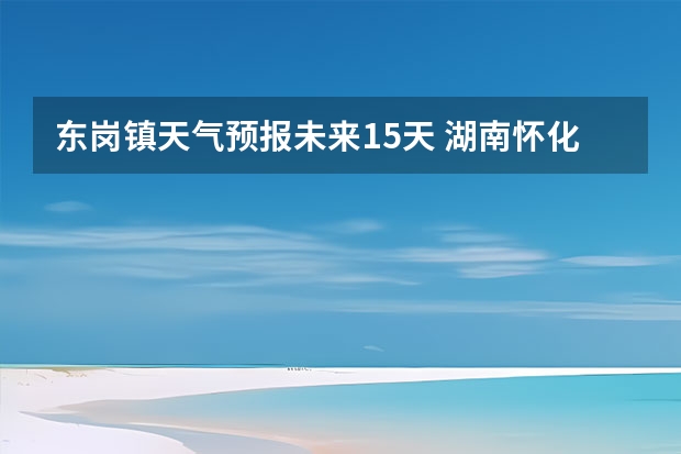 东岗镇天气预报未来15天 湖南怀化天气预报湖南怀化天气预报15天准确一览表图片