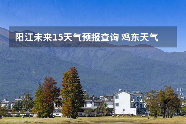 阳江未来15天气预报查询 鸡东天气预报鸡东天气预报未来15天