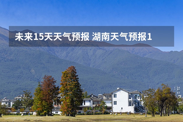 未来15天天气预报 湖南天气预报15天准确一览表