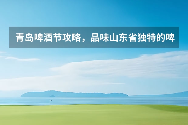 青岛啤酒节攻略，品味山东省独特的啤酒文化