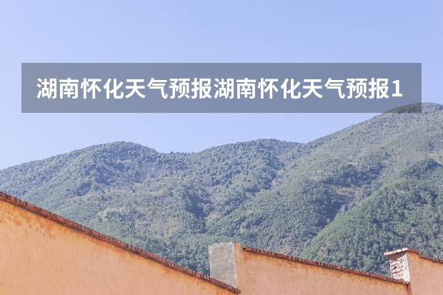 湖南怀化天气预报湖南怀化天气预报15天准确一览表图片 长沙天气预报15天