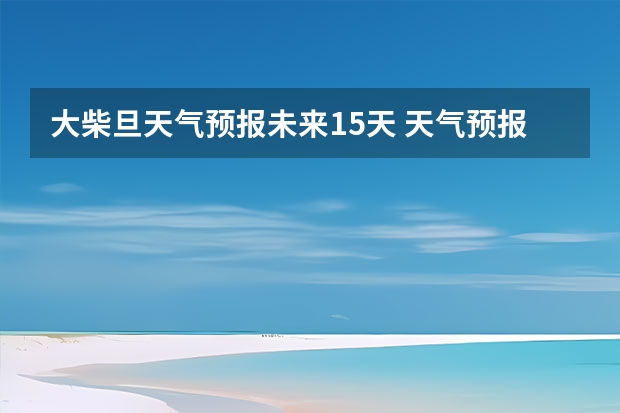 大柴旦天气预报未来15天 天气预报15天查询