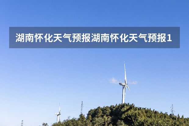 湖南怀化天气预报湖南怀化天气预报15天准确一览表图片 石家庄天气预报15天石家庄天气预报30天准确率高