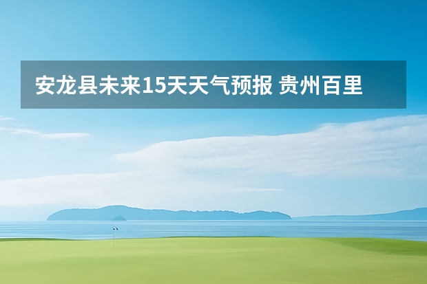 安龙县未来15天天气预报 贵州百里杜鹃天气15天查询
