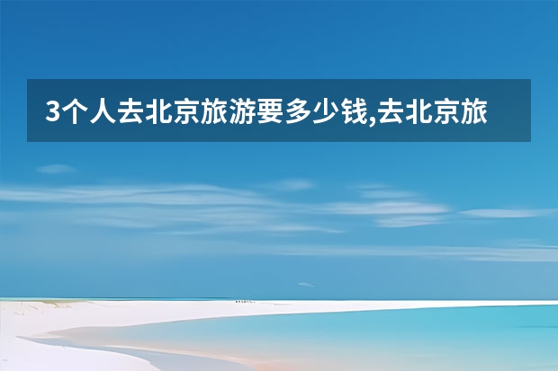 3个人去北京旅游要多少钱,去北京旅游花费多少？