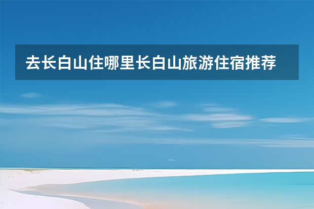 去长白山住哪里长白山旅游住宿推荐