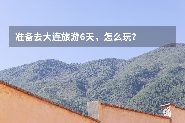准备去大连旅游6天，怎么玩？