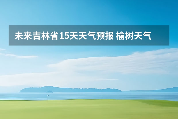 未来吉林省15天天气预报 榆树天气预报榆树天气预报15天