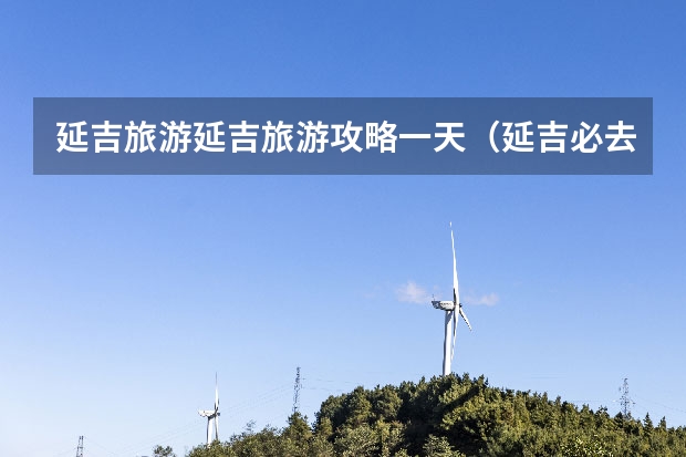 延吉旅游延吉旅游攻略一天（延吉必去的三大景点）