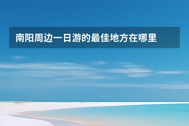 南阳周边一日游的最佳地方在哪里