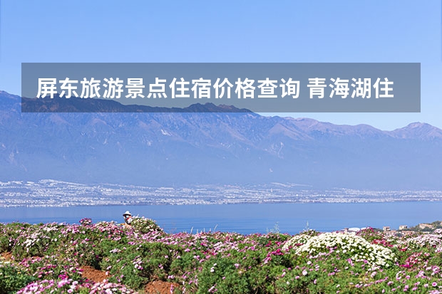 屏东旅游景点住宿价格查询 青海湖住宿价格青海湖住宿价格查询