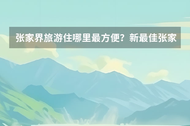 张家界旅游住哪里最方便？新最佳张家界旅游住宿选择