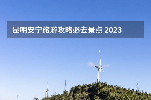昆明安宁旅游攻略必去景点 2023昆明周边短途一日游自驾景点
