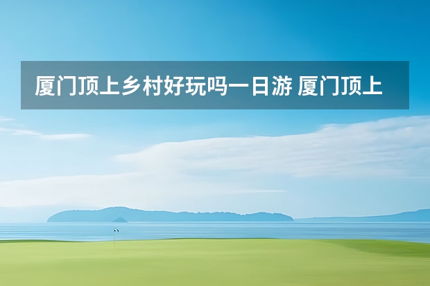 厦门顶上乡村好玩吗一日游 厦门顶上乡村游玩项目介绍厦门同安顶上乡村景区
