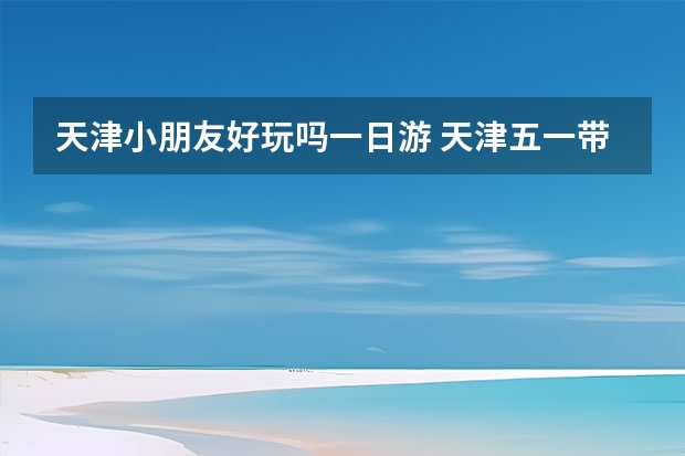 天津小朋友好玩吗一日游 天津五一带孩子去哪旅游最合适
