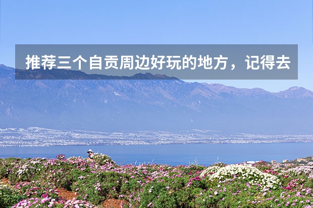 推荐三个自贡周边好玩的地方，记得去打卡，哪三个地方呢？