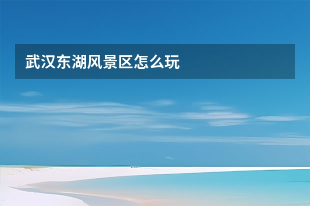 武汉东湖风景区怎么玩