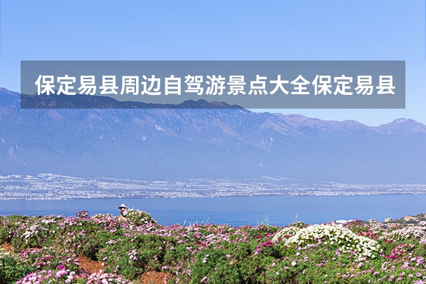保定易县周边自驾游景点大全保定易县有什么好玩的地方旅游景点