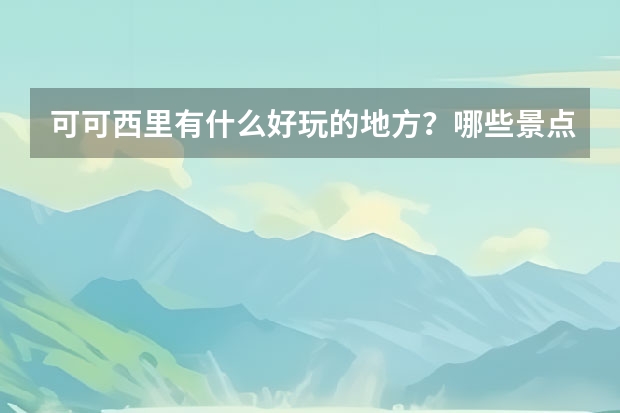 可可西里有什么好玩的地方？哪些景点必去？