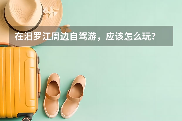 在汨罗江周边自驾游，应该怎么玩？
