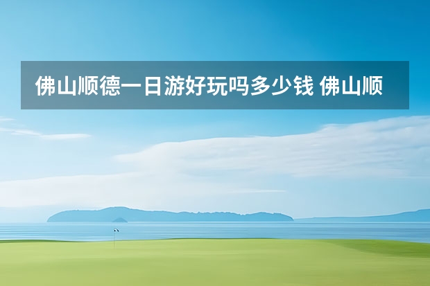 佛山顺德一日游好玩吗多少钱 佛山顺德十大旅游景点佛山顺德必去十大旅游景点